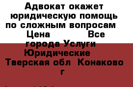 Адвокат окажет юридическую помощь по сложным вопросам  › Цена ­ 1 200 - Все города Услуги » Юридические   . Тверская обл.,Конаково г.